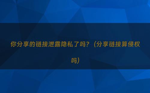 你分享的链接泄露隐私了吗?（分享链接算侵权吗）