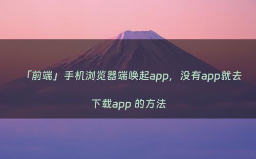 「前端」手机浏览器端唤起app，没有app就去下载app 的方法