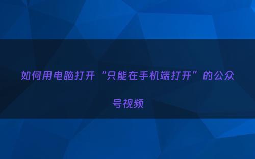 如何用电脑打开“只能在手机端打开”的公众号视频