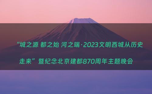 “城之源 都之始 河之端·2023文明西城从历史走来”暨纪念北京建都870周年主题晚会