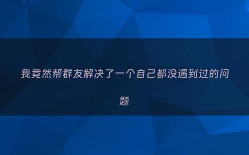我竟然帮群友解决了一个自己都没遇到过的问题