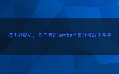 博主好贴心，为已有的 ambari 集群修改主机名