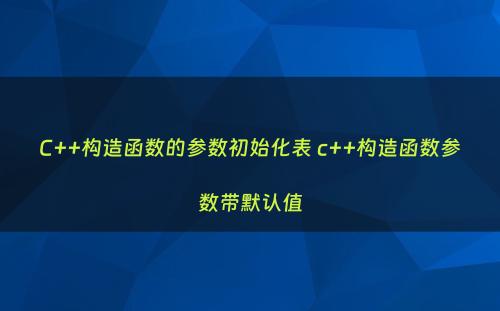 C++构造函数的参数初始化表 c++构造函数参数带默认值