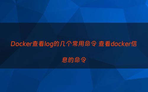 Docker查看log的几个常用命令 查看docker信息的命令
