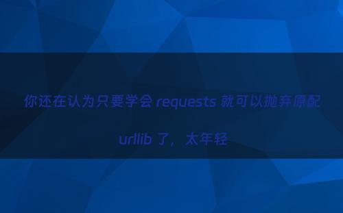 你还在认为只要学会 requests 就可以抛弃原配 urllib 了，太年轻