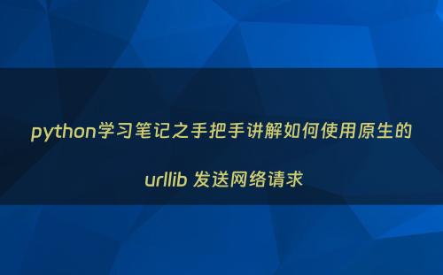 python学习笔记之手把手讲解如何使用原生的 urllib 发送网络请求