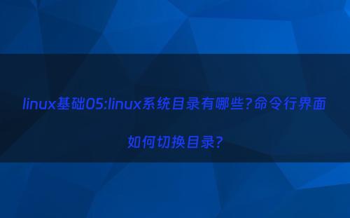 linux基础05:linux系统目录有哪些?命令行界面如何切换目录?