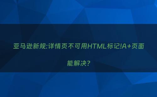 亚马逊新规:详情页不可用HTML标记!A+页面能解决?