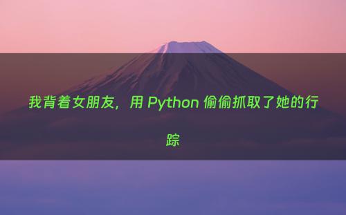 我背着女朋友，用 Python 偷偷抓取了她的行踪
