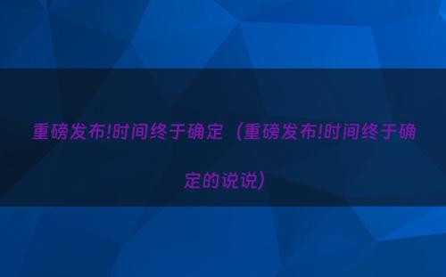 重磅发布!时间终于确定（重磅发布!时间终于确定的说说）