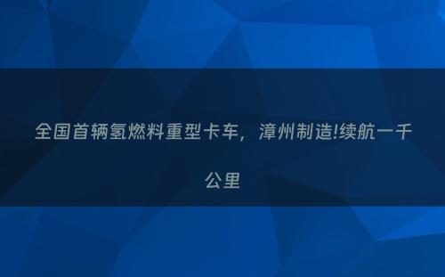 全国首辆氢燃料重型卡车，漳州制造!续航一千公里