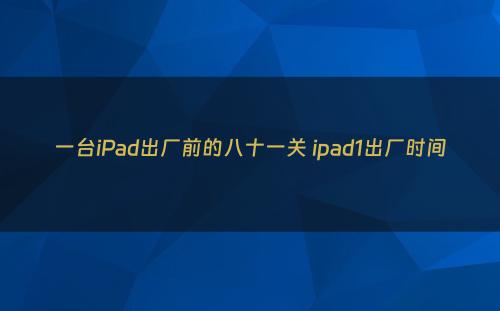 一台iPad出厂前的八十一关 ipad1出厂时间