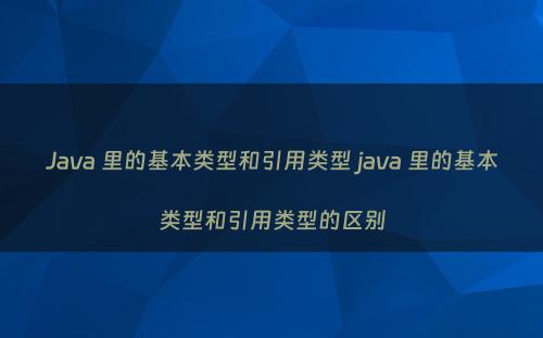 Java 里的基本类型和引用类型 java 里的基本类型和引用类型的区别