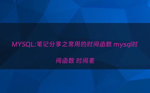 MYSQL:笔记分享之常用的时间函数 mysql时间函数 时间差