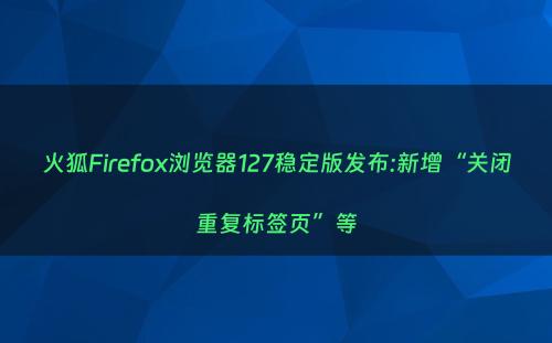 火狐Firefox浏览器127稳定版发布:新增“关闭重复标签页”等