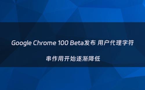 Google Chrome 100 Beta发布 用户代理字符串作用开始逐渐降低