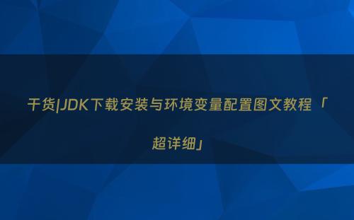 干货|JDK下载安装与环境变量配置图文教程「超详细」