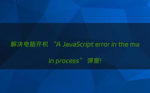 解决电脑开机 “A JavaScript error in the main process” 弹窗!