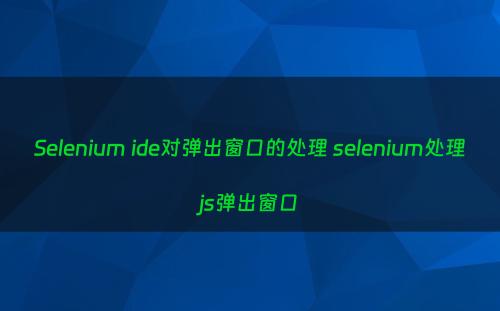 Selenium ide对弹出窗口的处理 selenium处理js弹出窗口