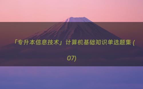「专升本信息技术」计算机基础知识单选题集 (07)