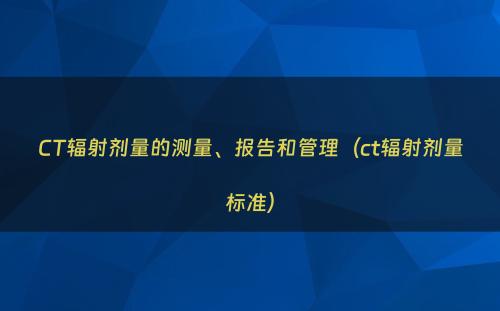 CT辐射剂量的测量、报告和管理（ct辐射剂量标准）