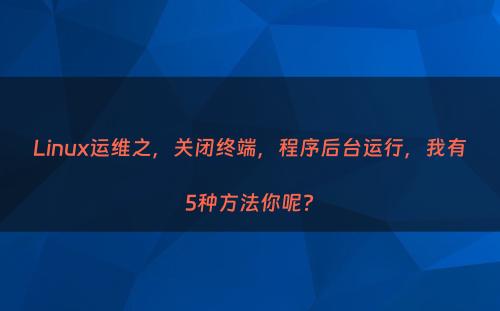 Linux运维之，关闭终端，程序后台运行，我有5种方法你呢?