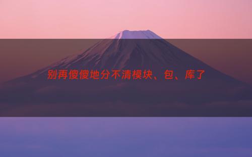 别再傻傻地分不清模块、包、库了
