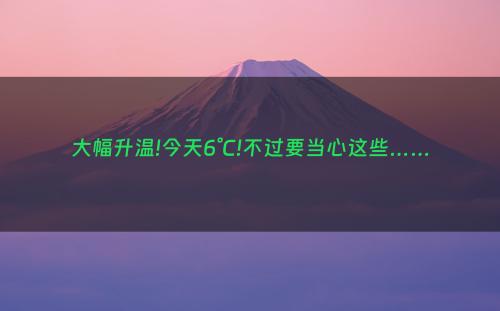 大幅升温!今天6°C!不过要当心这些……