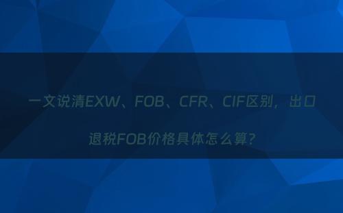 一文说清EXW、FOB、CFR、CIF区别，出口退税FOB价格具体怎么算?