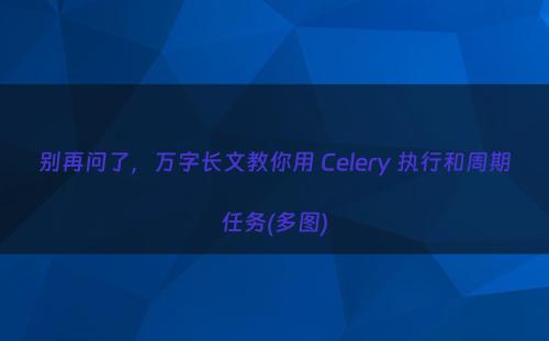 别再问了，万字长文教你用 Celery 执行和周期任务(多图)
