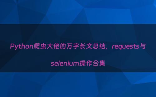 Python爬虫大佬的万字长文总结，requests与selenium操作合集