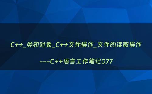C++_类和对象_C++文件操作_文件的读取操作---C++语言工作笔记077