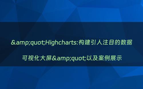 &quot;Highcharts:构建引人注目的数据可视化大屏&quot;以及案例展示