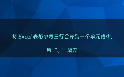 将 Excel 表格中每三行合并到一个单元格中，用“、”隔开