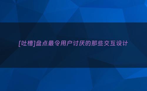 [吐槽]盘点最令用户讨厌的那些交互设计