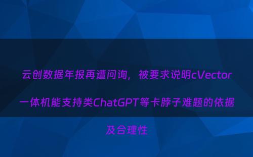 云创数据年报再遭问询，被要求说明cVector一体机能支持类ChatGPT等卡脖子难题的依据及合理性