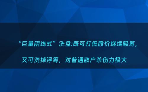 “巨量阴线式”洗盘:既可打低股价继续吸筹，又可洗掉浮筹，对普通散户杀伤力极大