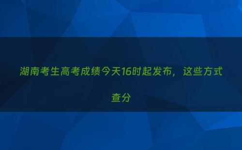 湖南考生高考成绩今天16时起发布，这些方式查分