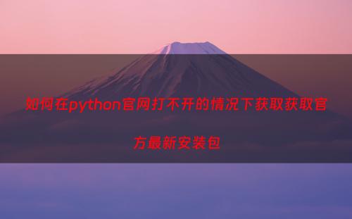 如何在python官网打不开的情况下获取获取官方最新安装包