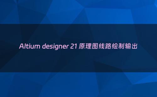 Altium designer 21 原理图线路绘制输出