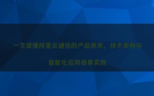 一文读懂阿里云通信的产品体系、技术架构与智能化应用场景实践