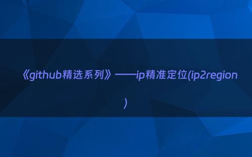 《github精选系列》——ip精准定位(ip2region)