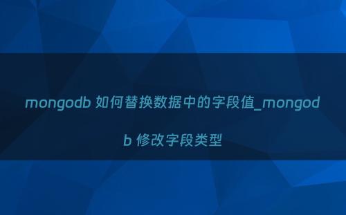 mongodb 如何替换数据中的字段值_mongodb 修改字段类型