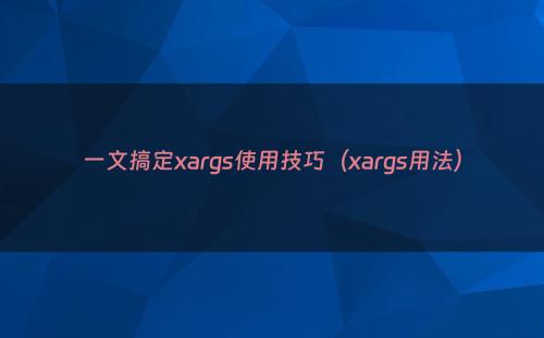 一文搞定xargs使用技巧（xargs用法）