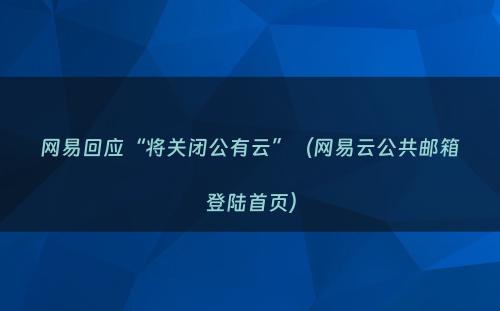 网易回应“将关闭公有云”（网易云公共邮箱登陆首页）