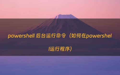 powershell 后台运行命令（如何在powershell运行程序）