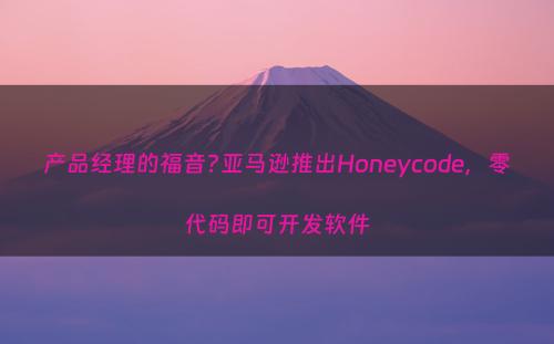 产品经理的福音?亚马逊推出Honeycode，零代码即可开发软件