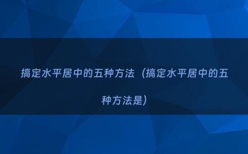 搞定水平居中的五种方法（搞定水平居中的五种方法是）