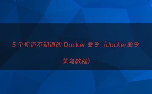 5 个你还不知道的 Docker 命令（docker命令菜鸟教程）