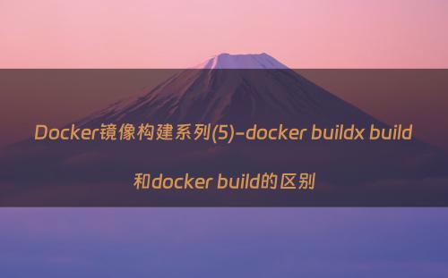Docker镜像构建系列(5)-docker buildx build和docker build的区别